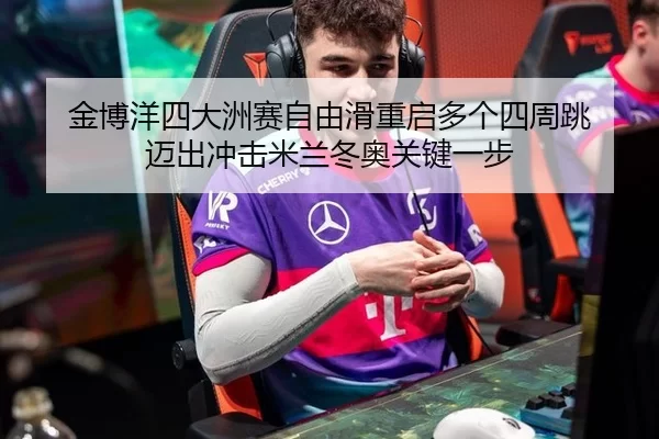 金博洋四大洲赛自由滑重启多个四周跳 迈出冲击米兰冬奥关键一步